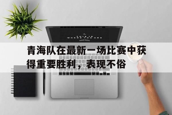 青海队在最新一场比赛中获得重要胜利，表现不俗的简单介绍